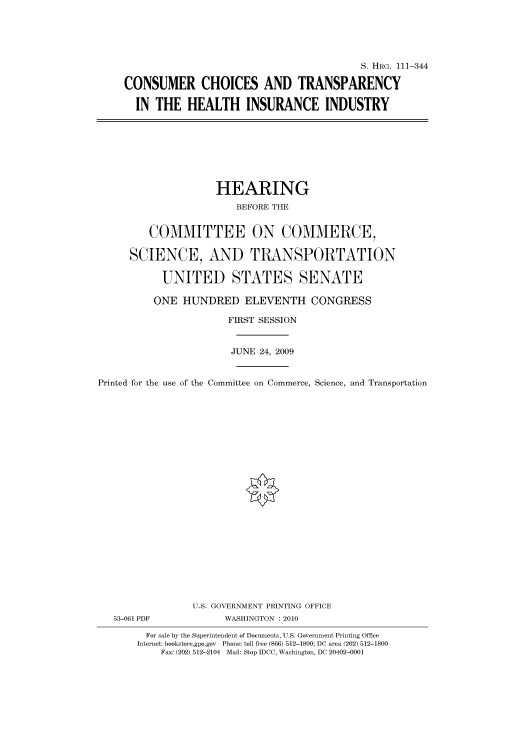 handle is hein.cbhear/cbhearings96727 and id is 1 raw text is: S. HRG. 111-344
CONSUMER CHOICES AND TRANSPARENCY
IN THE HEALTH INSURANCE INDUSTRY

HEARING
BEFORE THE
COMMITTEE ON COMMERCE,
SCIENCE, AND TRANSPORTATION
UNITED STATES SENATE
ONE HUNDRED ELEVENTH CONGRESS
FIRST SESSION
JUNE 24, 2009
Printed for the use of the Committee on Commerce, Science, and Transportation
U.S. GOVERNMENT PRINTING OFFICE
53-061 PDF             WASHINGTON : 2010
For sale by the Superintendent of Documents, U.S. Government Printing Office
Internet: bookstore.gpo.gov Phone: toll free (866) 512-1800; DC area (202) 512-1800
Fax: (202) 512-2104 Mail: Stop IDCC, Washington, DC 20402-0001


