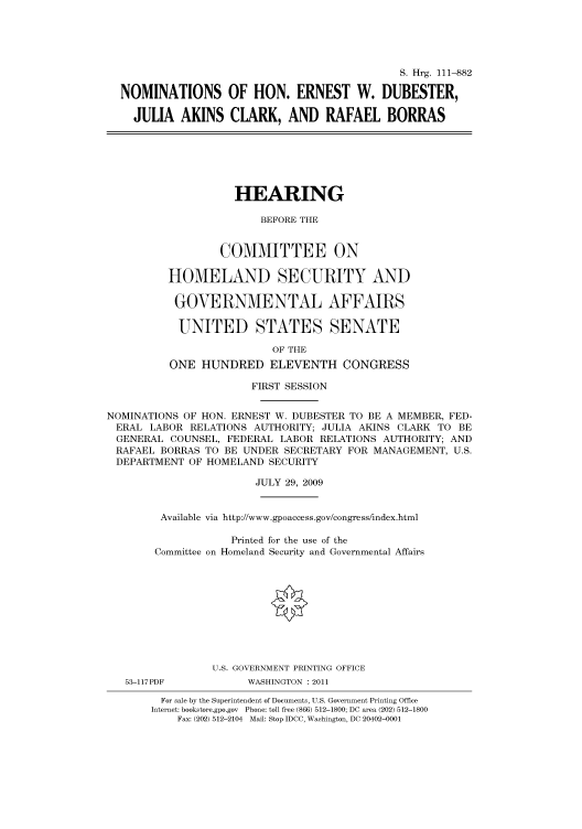 handle is hein.cbhear/cbhearings96739 and id is 1 raw text is: S. Hrg. 111-882
NOMINATIONS OF HON. ERNEST W. DUBESTER,
JULIA AKINS CLARK, AND RAFAEL BORRAS

HEARING
BEFORE THE
COMMITTEE ON
HOMELAND SECURITY AND
GOVERNMENTAL AFFAIRS
UNITED STATES SENATE
OF THE
ONE HUNDRED ELEVENTH CONGRESS

FIRST SESSION
NOMINATIONS OF HON. ERNEST W. DUBESTER TO BE A MEMBER, FED-
ERAL LABOR RELATIONS AUTHORITY; JULIA AKINS CLARK TO BE
GENERAL COUNSEL, FEDERAL LABOR RELATIONS AUTHORITY; AND
RAFAEL BORRAS TO BE UNDER SECRETARY FOR MANAGEMENT, U.S.
DEPARTMENT OF HOMELAND SECURITY
JULY 29, 2009
Available via http://www.gpoaccess.gov/congress/index.html
Printed for the use of the
Committee on Homeland Security and Governmental Affairs
U.S. GOVERNMENT PRINTING OFFICE

53-117PDF

WASHINGTON : 2011

For sale by the Superintendent of Documents, U.S. Government Printing Office
Internet: bookstore.gpo.gov Phone: toll free (866) 512-1800; DC area (202) 512-1800
Fax: (202) 512-2104 Mail: Stop IDCC, Washington, DC 20402-0001


