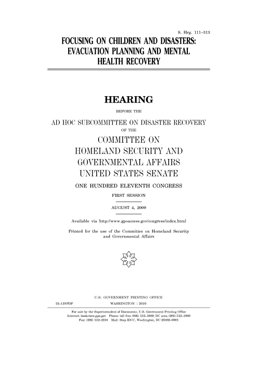 handle is hein.cbhear/cbhearings96741 and id is 1 raw text is: S. Hrg. 111-313
FOCUSING ON CHILDREN AND DISASTERS:
EVACUATION PLANNING AND MENTAL
HEALTH RECOVERY

HEARING
BEFORE THE
AD HOC SUBCOMMITTEE ON DISASTER RECOVERY
OF THE
COMMITTEE ON
HOMELAND SECURITY AND
GOVERNMENTAL AFFAIRS
UNITED STATES SENATE
ONE HUNDRED ELEVENTH CONGRESS
FIRST SESSION
AUGUST 4, 2009
Available via http://www.gpoaccess.gov/congress/index.html
Printed for the use of the Committee on Homeland Security
and Governmental Affairs

53-119PDF

U.S. GOVERNMENT PRINTING OFFICE
WASHINGTON : 2010

For sale by the Superintendent of Documents, U.S. Government Printing Office
Internet: bookstore.gpo.gov Phone: toll free (866) 512-1800; DC area (202) 512-1800
Fax: (202) 512-2104 Mail: Stop IDCC, Washington, DC 20402-0001


