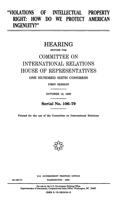 handle is hein.cbhear/cbhearings9677 and id is 1 raw text is: VIOLATIONS OF INTELLECTUAL
RIGHT: HOW DO WE PROTECT
INGENUITY?

PROPERTY
AMERICAN

HEARING
BEFORE THE
COMMITTEE ON
INTERNATIONAL RELATIONS
HOUSE OF REPRESENTATIVES
ONE HUNDRED SIXTH CONGRESS
FIRST SESSION
OCTOBER 13, 1999
Serial No. 106-79
Printed for the use of the Committee on International Relations
0
U.S. GOVERNMENT PRINTING OFFICE
63-466 CC             WASHINGTON : 2000
For sale by the U.S. Government Printing Office
Superintendent of Documents, Congressional Sales Office. Washington, DC 20402
ISBN 0-16-060454-0


