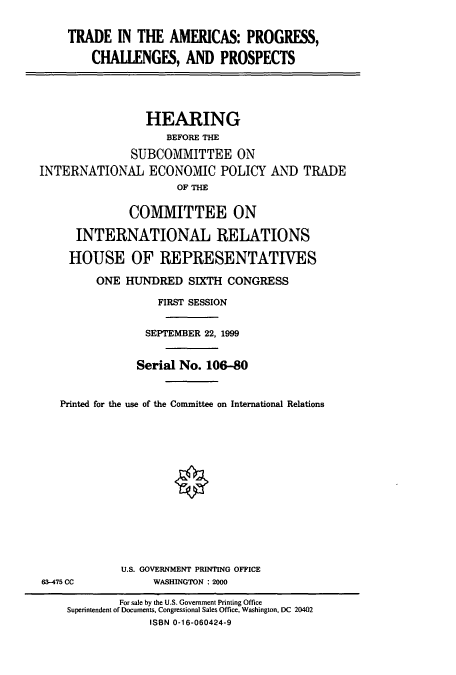 handle is hein.cbhear/cbhearings9678 and id is 1 raw text is: TRADE IN THE AMERICAS: PROGRESS,
CHAllENGES, AND PROSPECTS
HEARING
BEFORE THE
SUBCOMMITTEE ON
INTERNATIONAL ECONOMIC POLICY AND TRADE
OF THE
COMMITTEE ON
INTERNATIONAL RELATIONS
HOUSE OF REPRESENTATIVES
ONE HUNDRED SIXTH CONGRESS
FIRST SESSION
SEPTEMBER 22, 1999
Serial No. 106-80
Printed for the use of the Committee on International Relations

U.S. GOVERNMENT PRINTING OFFICE
WASHINGTON : 2000

63-475 CC

For sale by the U.S. Government Printing Office
Superintendent of Documents, Congressional Sales Office, Washington, DC 20402
ISBN 0-16-060424-9


