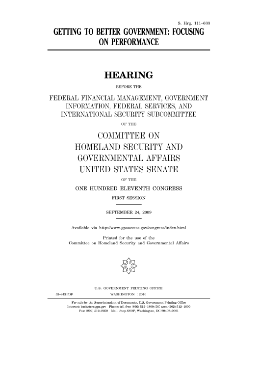 handle is hein.cbhear/cbhearings96787 and id is 1 raw text is: S. Hrg. 111-633
GETTING TO BETTER GOVERNMENT: FOCUSING
ON PERFORMANCE

HEARING
BEFORE THE
FEDERAL FINANCIAL MANAGEMENT, GOVERNMENT
INFORMATION, FEDERAL SERVICES, AND
INTERNATIONAL SECURITY SUBCOMMITTEE
OF THE
COMMITTEE ON
HOMELAND SECURITY AND
GOVERNMENTAL AFFAIRS
UNITED STATES SENATE
OF THE
ONE HUNDRED ELEVENTH CONGRESS
FIRST SESSION
SEPTEMBER 24, 2009
Available via http://www.gpoaccess.gov/congress/index.html
Printed for the use of the
Committee on Homeland Security and Governmental Affairs
U.S. GOVERNMENT PRINTING OFFICE
53-843PDF             WASHINGTON : 2010
For sale by the Superintendent of Documents, U.S. Government Printing Office
Internet: bookstore.gpo.gov  Phone: toll free (866) 512-1800; DC area (202) 512-1800
Fax: (202) 512-2250  Mail: Stop SSOP, Washington, DC 20402-0001


