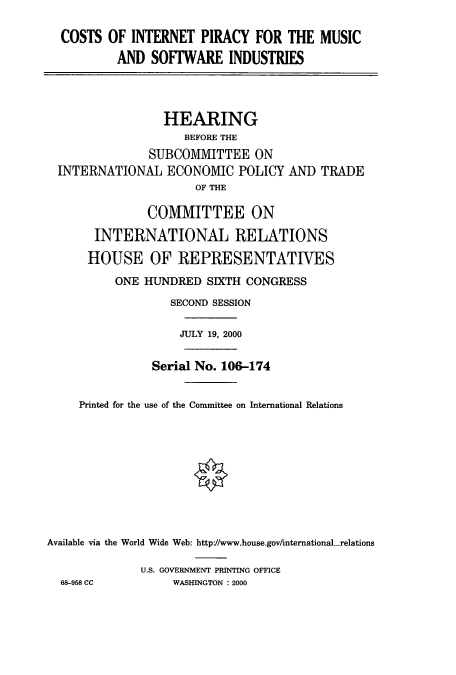 handle is hein.cbhear/cbhearings9682 and id is 1 raw text is: COSTS OF INTERNET PIRACY FOR THE MUSIC
AND SOFTWARE INDUSTRIES
HEARING
BEFORE THE
SUBCOMMITTEE ON
INTERNATIONAL ECONOMIC POLICY AND TRADE
OF THE
COMMITTEE ON
INTERNATIONAL RELATIONS
HOUSE OF REPRESENTATIVES
ONE HUNDRED SIXTH CONGRESS
SECOND SESSION
JULY 19, 2000
Serial No. 106-174
Printed for the use of the Committee on International Relations
Available via the World Wide Web: http://www.house.gov/internationaL-relations
U.S. GOVERNMENT PRINTING OFFICE
68-958 CC         WASHINGTON : 2000



