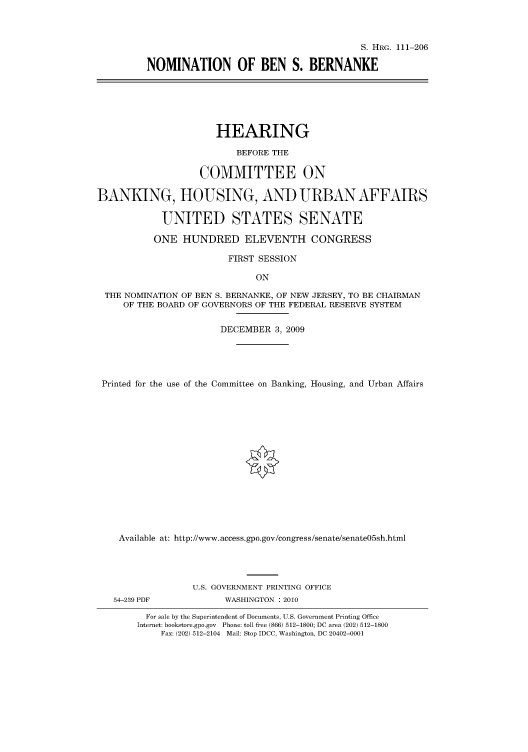 handle is hein.cbhear/cbhearings96820 and id is 1 raw text is: S. HRG. 111-206
NOMINATION OF BEN S. BERNANKE

HEARING
BEFORE THE
COMMITTEE ON
BANKING, HOUSING, AND URBAN AFFAIRS
UNITED STATES SENATE
ONE HUNDRED ELEVENTH CONGRESS
FIRST SESSION
ON
THE NOMINATION OF BEN S. BERNANKE, OF NEW JERSEY, TO BE CHAIRMAN
OF THE BOARD OF GOVERNORS OF THE FEDERAL RESERVE SYSTEM
DECEMBER 3, 2009
Printed for the use of the Committee on Banking, Housing, and Urban Affairs
Available at: http://www.access.gpo.gov/congress/senate/senate05sh.html
U.S. GOVERNMENT PRINTING OFFICE

54-239 PDF

WASHINGTON : 2010

For sale by the Superintendent of Documents, U.S. Government Printing Office
Internet: bookstore.gpo.gov Phone: toll free (866) 512-1800; DC area (202) 512-1800
Fax: (202) 512-2104 Mail: Stop IDCC, Washington, DC 20402-0001


