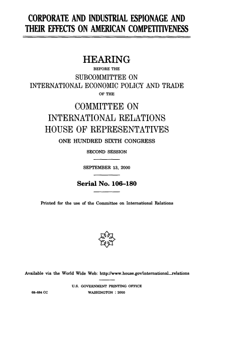 handle is hein.cbhear/cbhearings9683 and id is 1 raw text is: CORPORATE AND INDUSTRIAL ESPIONAGE AND
THEIR EFFECTS ON AMERICAN COMPETITIVENESS
HEARING
BEFORE THE
SUBCOMMITTEE ON
INTERNATIONAL ECONOMIC POLICY AND TRADE
OF THE
COMIVIIT TEE ON
INTERNATIONAL RELATIONS
HOUSE OF REPRESENTATIVES
ONE HJNDRED SIXTH CONGRESS
SECOND SESSION
SEPTEMBER 13, 2000
Serial No. 106-180
Printed for the use of the Committee on International Relations
Available via the World Wide Web: http://www.house.gov/internationaLrelations
U.S. GOVERNMENT PRINTING OFFICE
68-684 CC        WASHINGTON : 2000


