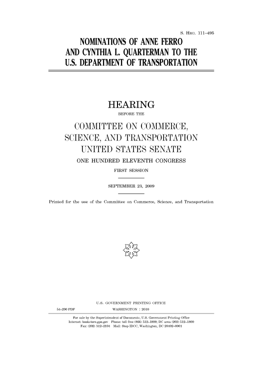 handle is hein.cbhear/cbhearings96835 and id is 1 raw text is: S. HRG. 111-495
NOMINATIONS OF ANNE FERRO
AND CYNTHIA L. QUARTERMAN TO THE
U.S. DEPARTMENT OF TRANSPORTATION

HEARING
BEFORE THE
COMMITTEE ON COMMERCE,
SCIENCE, AND TRANSPORTATION
UNITED STATES SENATE
ONE HUNDRED ELEVENTH CONGRESS
FIRST SESSION
SEPTEMBER 23, 2009
Printed for the use of the Committee on Commerce, Science, and Transportation

54-290 PDF

U.S. GOVERNMENT PRINTING OFFICE
WASHINGTON : 2010

For sale by the Superintendent of Documents, U.S. Government Printing Office
Internet: bookstore.gpo.gov Phone: toll free (866) 512-1800; DC area (202) 512-1800
Fax: (202) 512-2104 Mail: Stop IDCC, Washington, DC 20402-0001


