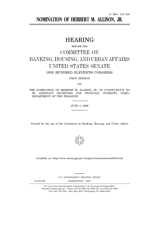 handle is hein.cbhear/cbhearings96838 and id is 1 raw text is: S. HRG. 111-219
NOMINATION OF HERBERT M. ALLISON, JR.
HEARING
BEFORE THE
COMMITTEE ON
BANKING, HOUSING, AND URBAN AFFAIRS
UNITED STATES SENATE
ONE HUNDRED ELEVENTH CONGRESS
FIRST SESSION
ON
THE NOMINATION OF HERBERT M. ALLISON, JR., OF CONNECTICUT, TO
BE  ASSISTANT   SECRETARY   FOR   FINANCIAL   STABILITY  (TARP),
DEPARTMENT OF THE TREASURY
JUNE 4, 2009
Printed for the use of the Committee on Banking, Housing, and Urban Affairs
Available at: http://www.access.gpo.gov/congress/senate/senate05sh.html
U.S. GOVERNMENT PRINTING OFFICE
54-353 PDF            WASHINGTON : 2009
For sale by the Superintendent of Documents, U.S. Government Printing Office
Internet: bookstore.gpo.gov Phone: toll free (866) 512-1800; DC area (202) 512-1800
Fax: (202) 512-2104 Mail: Stop IDCC, Washington, DC 20402-0001


