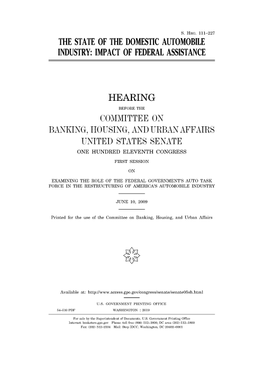 handle is hein.cbhear/cbhearings96861 and id is 1 raw text is: S. HRG. 111-227
THE STATE OF THE DOMESTIC AUTOMOBILE
INDUSTRY: IMPACT OF FEDERAL ASSISTANCE
HEARING
BEFORE THE
COMMITTEE ON
BANKING, HOUSING, AND URBAN AFFAIRS
UNITED STATES SENATE
ONE HUNDRED ELEVENTH CONGRESS
FIRST SESSION
ON
EXAMINING THE ROLE OF THE FEDERAL GOVERNMENT'S AUTO TASK
FORCE IN THE RESTRUCTURING OF AMERICA'S AUTOMOBILE INDUSTRY
JUNE 10, 2009
Printed for the use of the Committee on Banking, Housing, and Urban Affairs
Available at: http://www.access.gpo.gov/congress/senate/senate05sh.html
U.S. GOVERNMENT PRINTING OFFICE
54-510 PDF           WASHINGTON : 2010
For sale by the Superintendent of Documents, U.S. Government Printing Office
Internet: bookstore.gpo.gov Phone: toll free (866) 512-1800; DC area (202) 512-1800
Fax: (202) 512-2104 Mail: Stop IDCC, Washington, DC 20402-0001


