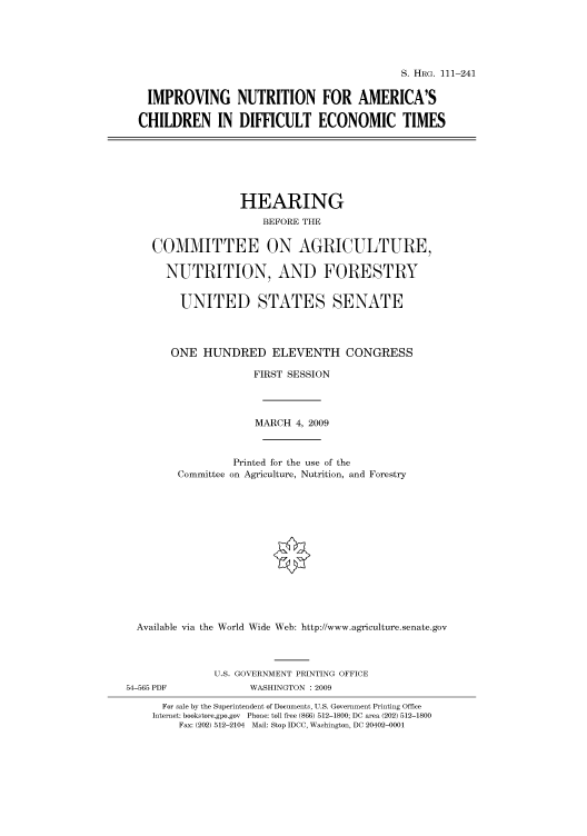 handle is hein.cbhear/cbhearings96872 and id is 1 raw text is: S. HRG. 111-241

IMPROVING NUTRITION FOR AMERICA'S
CHILDREN IN DIFFICULT ECONOMIC TIMES

HEARING
BEFORE THE
COMMITTEE ON AGRICULTURE,
NUTRITION, AND FORESTRY
UNITED STATES SENATE
ONE HUNDRED ELEVENTH CONGRESS
FIRST SESSION
MARCH 4, 2009
Printed for the use of the
Committee on Agriculture, Nutrition, and Forestry
Available via the World Wide Web: http://www.agriculture.senate.gov
U.S. GOVERNMENT PRINTING OFFICE
54-565 PDF              WASHINGTON : 2009
For sale by the Superintendent of Documents, U.S. Government Printing Office
Internet: bookstore.gpo.gov Phone: toll free (866) 512-1800; DC area (202) 512-1800
Fax: (202) 512-2104 Mail: Stop IDCC, Washington, DC 20402-0001


