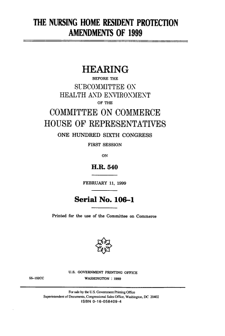 handle is hein.cbhear/cbhearings9690 and id is 1 raw text is: THE NURSING HOME RESIDENT PROTECTION
AMENDMENTS OF 1999

HEARING
BEFORE THE
SUBCOMMITTEE ON
HEALTH AND ENVIRONMENT
OF THE
COMMITTEE ON COMMERCE
HOUSE OF REPRESENTATIVES
ONE HUNDRED SIXTH CONGRESS
FIRST SESSION
ON
H.R. 540
FEBRUARY 11, 1999
Serial No. 106-1
Printed for the use of the Committee on Commerce

U.S. GOVERNMENT PRINTING OFFICE
WASHINGTON : 1999

55-152CC

For sale by the U.S. Government Printing Office
Superintendent of Documents, Congressional Sales Office, Washington, DC 20402
ISBN 0-16-058409-4



