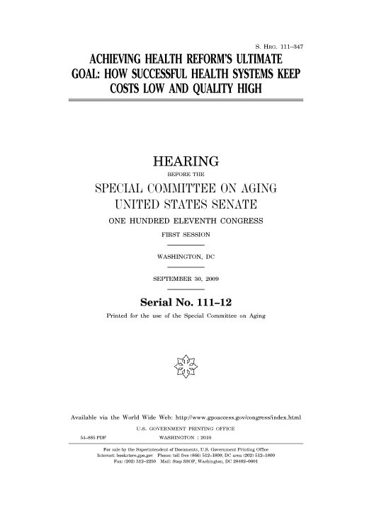 handle is hein.cbhear/cbhearings96905 and id is 1 raw text is: S. HRG. 111-347
ACHIEVING HEALTH REFORM'S ULTIMATE
GOAL: HOW SUCCESSFUL HEALTH SYSTEMS KEEP
COSTS LOW AND QUALITY HIGH
HEARING
BEFORE THE
SPECIAL COMMITTEE ON AGING
UNITED STATES SENATE
ONE HUNDRED ELEVENTH CONGRESS
FIRST SESSION
WASHINGTON, DC
SEPTEMBER 30, 2009
Serial No. 111-12
Printed for the use of the Special Committee on Aging
Available via the World Wide Web: http://www.gpoaccess.gov/congress/index.html
U.S. GOVERNMENT PRINTING OFFICE
54-885 PDF             WASHINGTON : 2010
For sale by the Superintendent of Documents, U.S. Government Printing Office
Internet: bookstore.gpo.gov  Phone: toll free (866) 512-1800; DC area (202) 512-1800
Fax: (202) 512-2250 Mail: Stop SSOP, Washington, DC 20402-0001


