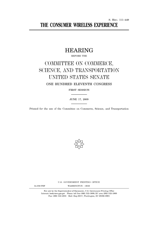 handle is hein.cbhear/cbhearings96909 and id is 1 raw text is: S. HRG. 111-449
THE CONSUMER WIRELESS EXPERIENCE

HEARING
BEFORE THE
COMMITTEE ON COMMERCE,
SCIENCE, AND TRANSPORTATION
UNITED STATES SENATE
ONE HUNDRED ELEVENTH CONGRESS
FIRST SESSION
JUNE 17, 2009
Printed for the use of the Committee on Commerce, Science, and Transportation
U.S. GOVERNMENT PRINTING OFFICE
54-918 PDF             WASHINGTON :2010
For sale by the Superintendent of Documents, U.S. Government Printing Office
Internet: bookstore.gpo.gov Phone: toll free (866) 512-1800; DC area (202) 512-1800
Fax: (202) 512-2104 Mail: Stop IDCC, Washington, DC 20402-0001



