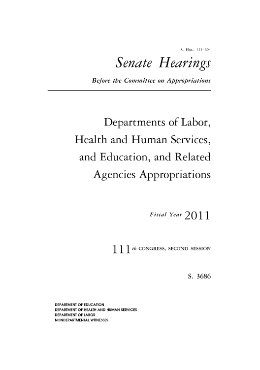handle is hein.cbhear/cbhearings96922 and id is 1 raw text is: S. HRG. 111-604

Senate

Hearings

Before the Committee on Appropriations

Departments of Labor,
Health and Human Services,
and Education, and Related
Agencies Appropriations
Fiscal Year 2011
1 1th CONGRESS, SECOND SESSION
S. 3686

DEPARTMENT OF EDUCATION
DEPARTMENT OF HEALTH AND HUMAN SERVICES
DEPARTMENT OF LABOR
NONDEPARTMENTAL WITNESSES


