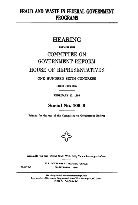 handle is hein.cbhear/cbhearings9695 and id is 1 raw text is: FRAUD AND WASTE IN FEDERAL GOVERNMENT
PROGRAMS
HEARING
BEFORE THE
COMMITTEE ON
GOVERNMENT REFORM
HOUSE OF REPRESENTATIVES
ONE HUNDRED SIXTH CONGRESS
FIRST SESSION
FEBRUARY 10, 1999
Serial No. 106-3
Printed for the use of the Committee on Government Reform
Available via the World Wide Web: http*//www.house.gov/reform
U.S. GOVERNMENT PRINTING OFFICE
58-027 CC             WASHINGTON : 1999
For sale by the U.S. Government Printing Office
Superintendent of Documents, Congressional Sales Office, Washington, DC 20402
ISBN 0-16-058449-3


