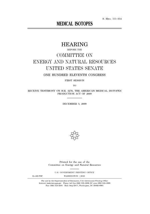 handle is hein.cbhear/cbhearings96957 and id is 1 raw text is: S. HRG. 111-314
MEDICAL ISOTOPES

HEARING
BEFORE THE
COMMITTEE ON
ENERGY AND NATURAL RESOURCES
UNITED STATES SENATE
ONE HUNDRED ELEVENTH CONGRESS
FIRST SESSION
TO
RECEIVE TESTIMONY ON H.R. 3276, THE AMERICAN MEDICAL ISOTOPES
PRODUCTION ACT OF 2009
DECEMBER 3, 2009
Printed for the use of the
Committee on Energy and Natural Resources
U.S. GOVERNMENT PRINTING OFFICE
55-468 PDF            WASHINGTON :2010
For sale by the Superintendent of Documents, U.S. Government Printing Office
Internet: bookstore.gpo.gov Phone: toll free (866) 512-1800; DC area (202) 512-1800
Fax: (202) 512-2104 Mail: Stop IDCC, Washington, DC 20402-0001


