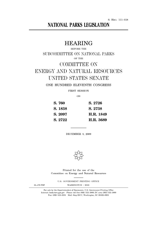 handle is hein.cbhear/cbhearings96959 and id is 1 raw text is: S. HRG. 111-318
NATIONAL PARKS LEGISLATION
HEARING
BEFORE THE
SUBCOMMITTEE ON NATIONAL PARKS
OF THE
COMMITTEE ON
ENERGY AND NATURAL RESOURCES
UNITED STATES SENATE
ONE HUNDRED ELEVENTH CONGRESS
FIRST SESSION
ON
S. 760                 S. 2726
S. 1838                S. 2738
S. 2097                H.R. 1849
S. 2722                H.R. 3689
DECEMBER 3, 2009
Printed for the use of the
Committee on Energy and Natural Resources
U.S. GOVERNMENT PRINTING OFFICE
55-478 PDF            WASHINGTON :2010
For sale by the Superintendent of Documents, U.S. Government Printing Office
Internet: bookstore.gpo.gov Phone: toll free (866) 512-1800; DC area (202) 512-1800
Fax: (202) 512-2104 Mail: Stop IDCC, Washington, DC 20402-0001


