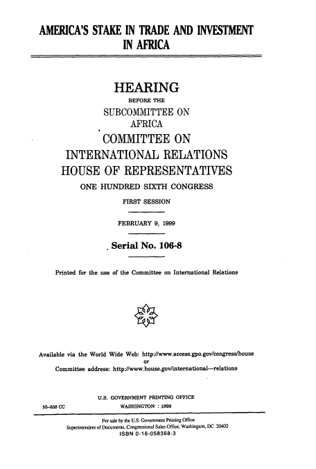handle is hein.cbhear/cbhearings9697 and id is 1 raw text is: AMERICA'S STAKE IN TRADE AND INVESTMENT
IN AFRICA
HEARING
BEFORE THE
SUBCOMMITTEE ON
AFRICA
COMMITTEE ON
INTERNATIONAL RELATIONS
HOUSE OF REPRESENTATIVES
ONE HUNDRED SIXTH CONGRESS
FIRST SESSION
FEBRUARY 9, 1999
Serial No. 106-8
Printed for the use of the Committee on International Relations
Available via the World Wide Web: http//www.access.gpo.gov/congress/house
or
Committee address: http-//www.house.gov/international-relations

U.S. GOVERNMENT PRINTING OFFICE
WASHINGTON : 1999

5&-838 CC

For sale by the U.S. Government Printing Office
Superintendent of Documents, Congressional Sales Office. Washington, DC 20402
ISBN 0-16-058368-3



