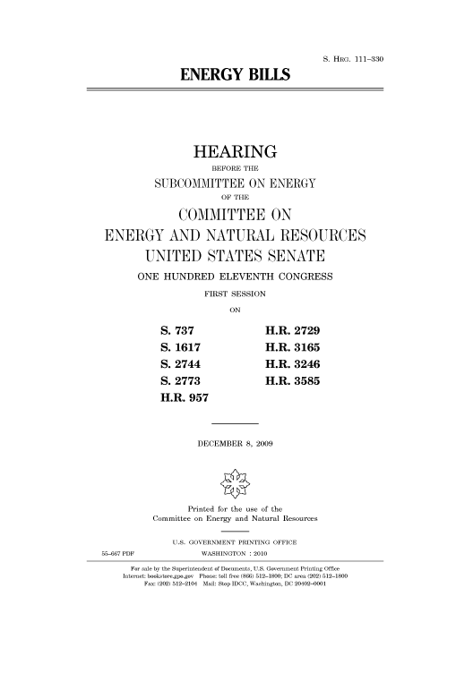 handle is hein.cbhear/cbhearings96980 and id is 1 raw text is: S. HRG. 111-330
ENERGY BILLS

HEARING
BEFORE THE
SUBCOMMITTEE ON ENERGY
OF THE
COMMITTEE ON

ENERGY AND
UNITED

NATURAL RESOURCES
STATES SENATE

ONE HUNDRED ELEVENTH CONGRESS
FIRST SESSION
ON

S. 737
S. 1617
S. 2744
S. 2773
H.R. 957

H.R.
H.R.
H.R.
H.R.

2729
3165
3246
3585

DECEMBER 8, 2009

Printed for the use of the
Committee on Energy and Natural Resources
U.S. GOVERNMENT PRINTING OFFICE
55-667 PDF                     WASHINGTON :2010
For sale by the Superintendent of Documents, U.S. Government Printing Office
Internet: bookstore.gpo.gov Phone: toll free (866) 512-1800; DC area (202) 512-1800
Fax: (202) 512-2104 Mail: Stop IDCC, Washington, DC 20402-0001


