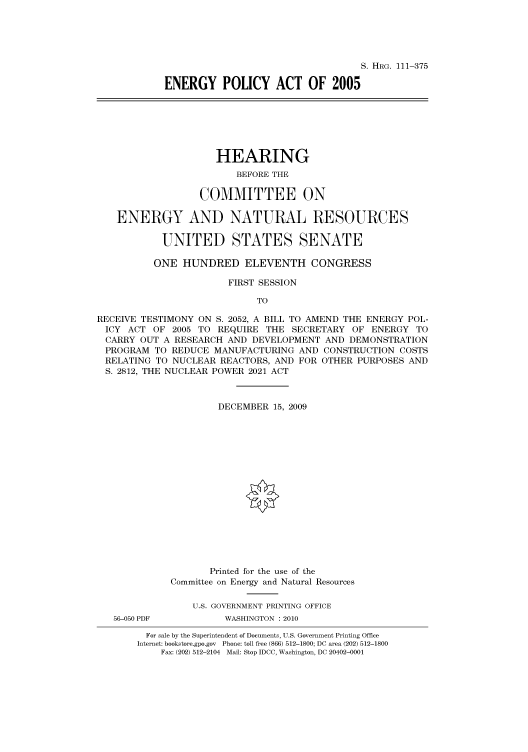 handle is hein.cbhear/cbhearings97013 and id is 1 raw text is: S. HRG. 111-375
ENERGY POLICY ACT OF 2005

HEARING
BEFORE THE
COMMITTEE ON
ENERGY AND NATURAL RESOURCES
UNITED STATES SENATE
ONE HUNDRED ELEVENTH CONGRESS
FIRST SESSION
TO
RECEIVE TESTIMONY ON S. 2052, A BILL TO AMEND THE ENERGY POL-
ICY ACT OF 2005 TO REQUIRE THE SECRETARY OF ENERGY TO
CARRY OUT A RESEARCH AND DEVELOPMENT AND DEMONSTRATION
PROGRAM TO REDUCE MANUFACTURING AND CONSTRUCTION COSTS
RELATING TO NUCLEAR REACTORS, AND FOR OTHER PURPOSES AND
S. 2812, THE NUCLEAR POWER 2021 ACT
DECEMBER 15, 2009
Printed for the use of the
Committee on Energy and Natural Resources
U.S. GOVERNMENT PRINTING OFFICE
56-050 PDF         WASHINGTON :2010
For sale by the Superintendent of Documents, U.S. Government Printing Office
Internet: bookstore.gpo.gov Phone: toll free (866) 512-1800; DC area (202) 512-1800
Fax: (202) 512-2104 Mail: Stop IDCC, Washington, DC 20402-0001


