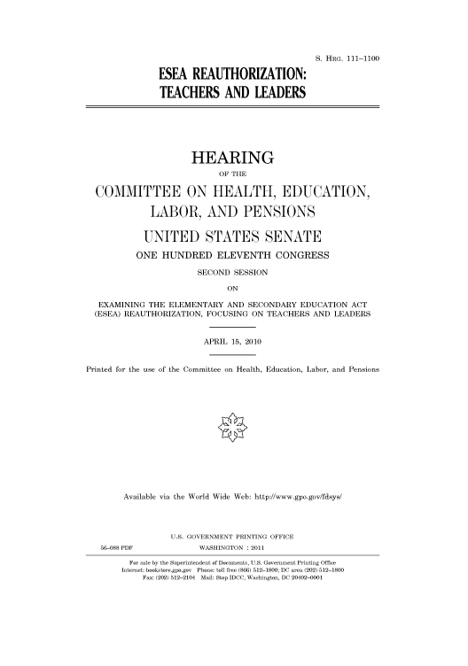 handle is hein.cbhear/cbhearings97020 and id is 1 raw text is: S. HRG. 111-1100
ESEA REAUTHORIZATION:
TEACHERS AND LEADERS

HEARING
OF THE
COMMITTEE ON HEALTH, EDUCATION,
LABOR, AND PENSIONS
UNITED STATES SENATE
ONE HUNDRED ELEVENTH CONGRESS
SECOND SESSION
ON
EXAMINING THE ELEMENTARY AND SECONDARY EDUCATION ACT
(ESEA) REAUTHORIZATION, FOCUSING ON TEACHERS AND LEADERS
APRIL 15, 2010
Printed for the use of the Committee on Health, Education, Labor, and Pensions
Available via the World Wide Web: http://www.gpo.gov/fdsys/
U.S. GOVERNMENT PRINTING OFFICE
56-088 PDF            WASHINGTON : 2011
For sale by the Superintendent of Documents, U.S. Government Printing Office
Internet: bookstore.gpo.gov Phone: toll free (866) 512-1800; DC area (202) 512-1800
Fax: (202) 512-2104 Mail: Stop IDCC, Washington, DC 20402-0001


