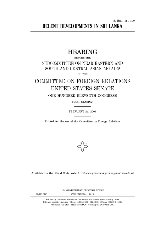 handle is hein.cbhear/cbhearings97025 and id is 1 raw text is: S. HRG. 111-390
RECENT DEVELOPMENTS IN SRI LANKA
HEARING
BEFORE THE
SUBCOMMITTEE ON NEAR EASTERN AND
SOUTH AND CENTRAL ASIAN AFFAIRS
OF THE
COMMITTEE ON FOREIGN RELATIONS
UNITED STATES SENATE
ONE HUNDRED ELEVENTH CONGRESS
FIRST SESSION
FEBRUARY 24, 2009
Printed for the use of the Committee on Foreign Relations
Available via the World Wide Web: http://www.gpoaccess.gov/congress/index.html
U.S. GOVERNMENT PRINTING OFFICE
56-129 PDF             WASHINGTON : 2010
For sale by the Superintendent of Documents, U.S. Government Printing Office
Internet: bookstore.gpo.gov Phone: toll free (866) 512-1800; DC area (202) 512-1800
Fax: (202) 512-2104 Mail: Stop IDCC, Washington, DC 20402-0001


