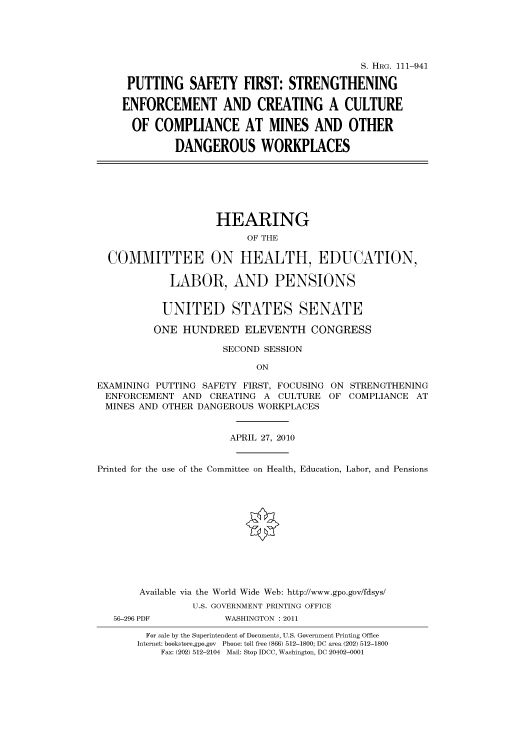 handle is hein.cbhear/cbhearings97051 and id is 1 raw text is: S. HRG. 111-941
PUTTING SAFETY FIRST: STRENGTHENING
ENFORCEMENT AND CREATING A CULTURE
OF COMPLIANCE AT MINES AND OTHER
DANGEROUS WORKPLACES

HEARING
OF THE
COMMITTEE ON HEALTH, EDUCATION,
LABOR, AND PENSIONS
UNITED STATES SENATE
ONE HUNDRED ELEVENTH CONGRESS
SECOND SESSION
ON
EXAMINING PUTTING SAFETY FIRST, FOCUSING ON STRENGTHENING
ENFORCEMENT AND CREATING A CULTURE OF COMPLIANCE AT
MINES AND OTHER DANGEROUS WORKPLACES
APRIL 27, 2010
Printed for the use of the Committee on Health, Education, Labor, and Pensions
Available via the World Wide Web: http://www.gpo.gov/fdsys/
U.S. GOVERNMENT PRINTING OFFICE
56-296 PDF          WASHINGTON : 2011
For sale by the Superintendent of Documents, U.S. Government Printing Office
Internet: bookstore.gpo.gov Phone: toll free (866) 512-1800; DC area (202) 512-1800
Fax: (202) 512-2104 Mail: Stop IDCC, Washington, DC 20402-0001


