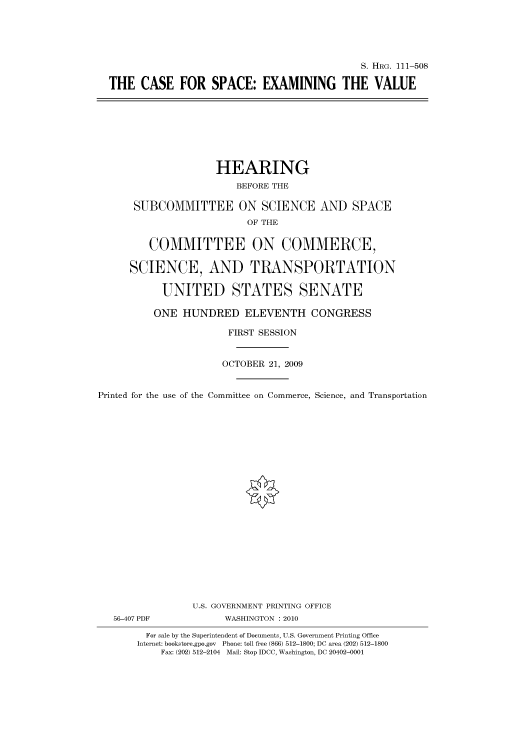 handle is hein.cbhear/cbhearings97062 and id is 1 raw text is: S. HRG. 111-508
THE CASE FOR SPACE: EXAMINING THE VALUE

HEARING
BEFORE THE
SUBCOMMITTEE ON SCIENCE AND SPACE
OF THE
COMMITTEE ON COMMERCE,
SCIENCE, AND TRANSPORTATION
UNITED STATES SENATE
ONE HUNDRED ELEVENTH CONGRESS
FIRST SESSION
OCTOBER 21, 2009
Printed for the use of the Committee on Commerce, Science, and Transportation
U.S. GOVERNMENT PRINTING OFFICE
56-407 PDF             WASHINGTON : 2010
For sale by the Superintendent of Documents, U.S. Government Printing Office
Internet: bookstore.gpo.gov Phone: toll free (866) 512-1800; DC area (202) 512-1800
Fax: (202) 512-2104 Mail: Stop IDCC, Washington, DC 20402-0001


