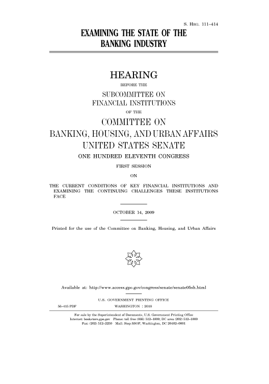 handle is hein.cbhear/cbhearings97070 and id is 1 raw text is: S. HRG. 111-414
EXAMINING THE STATE OF THE
BANKING INDUSTRY
HEARING
BEFORE THE
SUBCOMMITTEE ON
FINANCIAL INSTITUTIONS
OF THE
COMMITTEE ON
BANKING, HOUSING, AND URBAN AFFAIRS
UNITED STATES SENATE
ONE HUNDRED ELEVENTH CONGRESS
FIRST SESSION
ON
THE CURRENT CONDITIONS OF KEY FINANCIAL INSTITUTIONS AND
EXAMINING THE CONTINUING CHALLENGES THESE INSTITUTIONS
FACE
OCTOBER 14, 2009
Printed for the use of the Committee on Banking, Housing, and Urban Affairs
Available at: http://www.access.gpo.gov/congress/senate/senate05sh.html
U.S. GOVERNMENT PRINTING OFFICE
56-415 PDF           WASHINGTON : 2010
For sale by the Superintendent of Documents, U.S. Government Printing Office
Internet: bookstore.gpo.gov Phone: toll free (866) 512-1800; DC area (202) 512-1800
Fax: (202) 512-2250 Mail: Stop SSOP, Washington, DC 20402-0001



