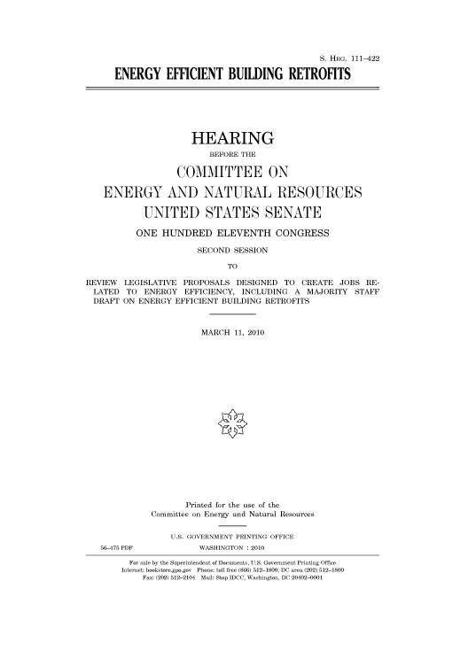 handle is hein.cbhear/cbhearings97078 and id is 1 raw text is: S. HRG. 111-422
ENERGY EFFICIENT BUILDING RETROFITS

HEARING
BEFORE THE
COMMITTEE ON
ENERGY AND NATURAL RESOURCES
UNITED STATES SENATE
ONE HUNDRED ELEVENTH CONGRESS
SECOND SESSION
TO
REVIEW LEGISLATIVE PROPOSALS DESIGNED TO CREATE JOBS RE-
LATED TO ENERGY EFFICIENCY, INCLUDING A MAJORITY STAFF
DRAFT ON ENERGY EFFICIENT BUILDING RETROFITS
MARCH 11, 2010
Printed for the use of the
Committee on Energy and Natural Resources
U.S. GOVERNMENT PRINTING OFFICE
56-475 PDF          WASHINGTON :2010
For sale by the Superintendent of Documents, U.S. Government Printing Office
Internet: bookstore.gpo.gov Phone: toll free (866) 512-1800; DC area (202) 512-1800
Fax: (202) 512-2104 Mail: Stop IDCC, Washington, DC 20402-0001


