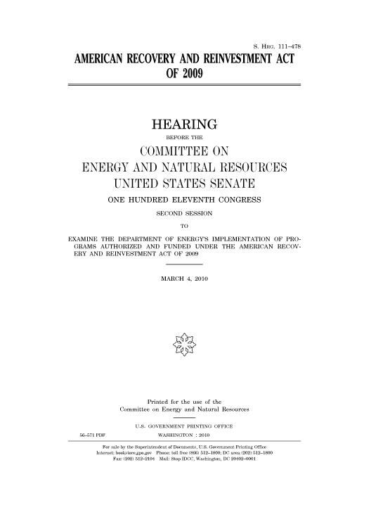 handle is hein.cbhear/cbhearings97088 and id is 1 raw text is: S. HRG. 111-478
AMERICAN RECOVERY AND REINVESTMENT ACT
OF 2009
HEARING
BEFORE THE
COMMITTEE ON
ENERGY AND NATURAL RESOURCES
UNITED STATES SENATE
ONE HUNDRED ELEVENTH CONGRESS
SECOND SESSION
TO
EXAMINE THE DEPARTMENT OF ENERGY'S IMPLEMENTATION OF PRO-
GRAMS AUTHORIZED AND FUNDED UNDER THE AMERICAN RECOV-
ERY AND REINVESTMENT ACT OF 2009
MARCH 4, 2010
Printed for the use of the
Committee on Energy and Natural Resources
U.S. GOVERNMENT PRINTING OFFICE
56-571 PDF          WASHINGTON :2010
For sale by the Superintendent of Documents, U.S. Government Printing Office
Internet: bookstore.gpo.gov Phone: toll free (866) 512-1800; DC area (202) 512-1800
Fax: (202) 512-2104 Mail: Stop IDCC, Washington, DC 20402-0001



