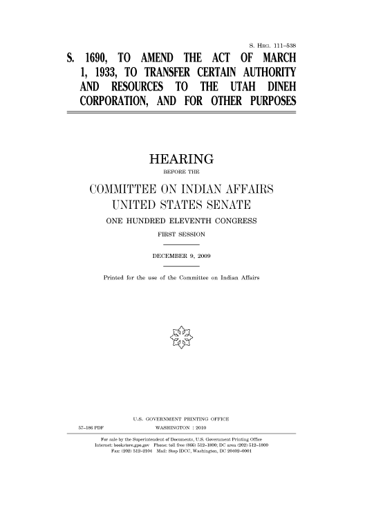 handle is hein.cbhear/cbhearings97139 and id is 1 raw text is: S. HRG. 111-538
S. 1690, TO AMEND THE ACT OF MARCH
1, 1933, TO TRANSFER CERTAIN AUTHORITY
AND  RESOURCES TO   THE UTAH    DINEH
CORPORATION, AND FOR OTHER PURPOSES

HEARING
BEFORE THE
COMMITTEE ON INDIAN AFFAIRS
UNITED STATES SENATE
ONE HUNDRED ELEVENTH CONGRESS
FIRST SESSION
DECEMBER 9, 2009
Printed for the use of the Committee on Indian Affairs

57-186 PDF

U.S. GOVERNMENT PRINTING OFFICE
WASHINGTON : 2010

For sale by the Superintendent of Documents, U.S. Government Printing Office
Internet: bookstore.gpo.gov Phone: toll free (866) 512-1800; DC area (202) 512-1800
Fax: (202) 512-2104 Mail: Stop IDCC, Washington, DC 20402-0001


