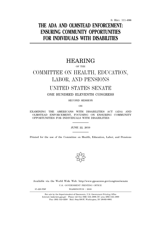 handle is hein.cbhear/cbhearings97143 and id is 1 raw text is: S. HRG. 111-696
THE ADA AND OLMSTEAD ENFORCEMENT:
ENSURING COMMUNITY OPPORTUNITIES
FOR INDIVIDUALS WITH DISABILITIES
HEARING
OF THE
COMMITTEE ON HEALTH, EDUCATION,
LABOR, AND PENSIONS
UNITED STATES SENATE
ONE HUNDRED ELEVENTH CONGRESS
SECOND SESSION
ON
EXAMINING THE AMERICANS WITH DISABILITIES ACT (ADA) AND
OLMSTEAD ENFORCEMENT, FOCUSING ON ENSURING COMMUNITY
OPPORTUNITIES FOR INDIVIDUALS WITH DISABILITIES
JUNE 22, 2010
Printed for the use of the Committee on Health, Education, Labor, and Pensions
Available via the World Wide Web: http://www.gpoaccess.gov/congress/senate
U.S. GOVERNMENT PRINTING OFFICE
57-223 PDF          WASHINGTON : 2010
For sale by the Superintendent of Documents, U.S. Government Printing Office
Internet: bookstore.gpo.gov Phone: toll free (866) 512-1800; DC area (202) 512-1800
Fax: (202) 512-2250 Mail: Stop SSOP, Washington, DC 20402-0001


