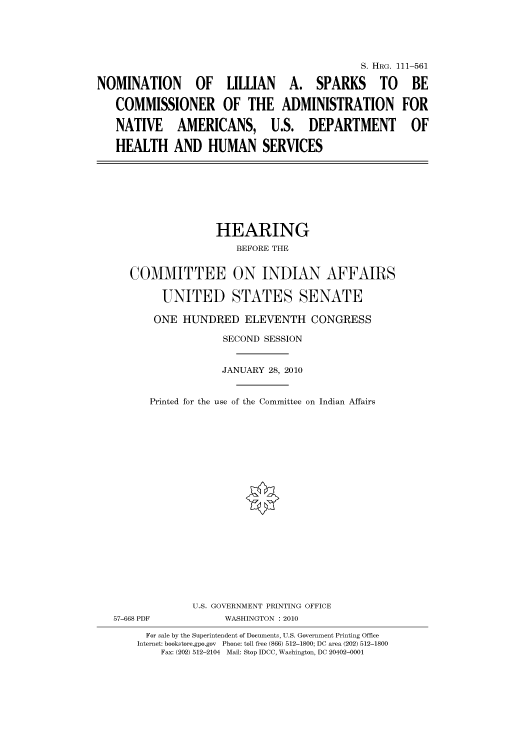 handle is hein.cbhear/cbhearings97169 and id is 1 raw text is: S. HRG. 111-561
NOMINATION OF LILLIAN A. SPARKS TO BE
COMMISSIONER OF THE ADMINISTRATION FOR
NATIVE AMERICANS, U.S. DEPARTMENT OF
HEALTH AND HUMAN SERVICES

HEARING
BEFORE THE
COMMITTEE ON INDIAN AFFAIRS
UNITED STATES SENATE
ONE HUNDRED ELEVENTH CONGRESS
SECOND SESSION
JANUARY 28, 2010
Printed for the use of the Committee on Indian Affairs
U.S. GOVERNMENT PRINTING OFFICE
57-668 PDF              WASHINGTON : 2010
For sale by the Superintendent of Documents, U.S. Government Printing Office
Internet: bookstore.gpo.gov Phone: toll free (866) 512-1800; DC area (202) 512-1800
Fax: (202) 512-2104 Mail: Stop IDCC, Washington, DC 20402-0001


