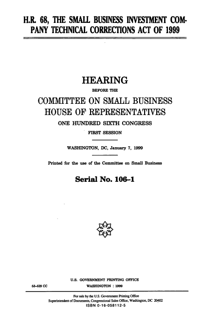 handle is hein.cbhear/cbhearings9720 and id is 1 raw text is: H.R 68, THE SMALL BUSINESS INVESTMENT COM-
PANY TECHNICAL CORRECTIONS ACT OF 1999

HEARING
BEFORE THE
COMMITTEE ON SMALL BUSINESS
HOUSE OF REPRESENTATIVES
ONE HUNDRED SIXTH CONGRESS
FIRST SESSION
WASHINGTON, DC, January 7, 1999
Printed for the use of the Committee on Small Business
Serial No. 106-1

53-629 CC

U.S. GOVERNMENT PRINTING OFFICE
WASHINGTON : 1999

For sale by the U.S. Government Printing Office
Superintendent of Documents, Congressional Sales Office, Washington, DC 20402
ISBN 0-16-058112-5


