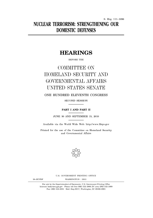 handle is hein.cbhear/cbhearings97240 and id is 1 raw text is: S. Hrg. 111-1096
NUCLEAR TERRORISM: STRENGTHENING OUR
DOMESTIC DEFENSES
HEARINGS
BEFORE THE
COMMITTEE ON
HOMELAND SECURITY AND
GOVERNMENTAL AFFAIRS
UNITED STATES SENATE
ONE HUNDRED ELEVENTH CONGRESS
SECOND SESSION
PART I AND PART II
JUNE 30 AND SEPTEMBER 15, 2010
Available via the World Wide Web: http://www.fdsys.gov
Printed for the use of the Committee on Homeland Security
and Governmental Affairs
U.S. GOVERNMENT PRINTING OFFICE
58-397PDF             WASHINGTON : 2011
For sale by the Superintendent of Documents, U.S. Government Printing Office
Internet: bookstore.gpo.gov Phone: toll free (866) 512-1800; DC area (202) 512-1800
Fax: (202) 512-2104 Mail: Stop IDCC, Washington, DC 20402-0001


