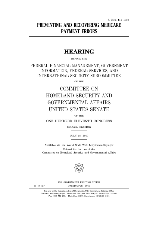 handle is hein.cbhear/cbhearings97242 and id is 1 raw text is: S. Hrg. 111-1059
PREVENTING AND RECOVERING MEDICARE
PAYMENT ERRORS

HEARING
BEFORE THE
FEDERAL FINANCIAL MANAGEMENT, GOVERNMENT
INFORMATION, FEDERAL SERVICES, AND
INTERNATIONAL SECURITY SUBCOMMITTEE
OF THE
COMMITTEE ON
HOMELAND SECURITY AND
GOVERNMENTAL AFFAIRS
UNITED STATES SENATE
OF THE
ONE HUNDRED ELEVENTH CONGRESS

SECOND SESSION
JULY 15, 2010
Available via the World Wide Web: http://www.fdsys.gov
Printed for the use of the
Committee on Homeland Security and Governmental Affairs

58-400PDF

U.S. GOVERNMENT PRINTING OFFICE
WASHINGTON : 2011

For sale by the Superintendent of Documents, U.S. Government Printing Office
Internet: bookstore.gpo.gov Phone: toll free (866) 512-1800; DC area (202) 512-1800
Fax: (202) 512-2104 Mail: Stop IDCC, Washington, DC 20402-0001


