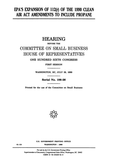 handle is hein.cbhear/cbhearings9726 and id is 1 raw text is: EPA'S EXPANSION OF 112(r) OF THE 1990 CLEAN
AIR ACT AMENDMENTS TO INCLUDE PROPANE

HEARING
BEFORE THE
COMMITTEE ON SMALL BUSINESS
HOUSE OF REPRESENTATIVES
ONE HUNDRED SIXTH CONGRESS
FIRST SESSION
WASHINGTON, DC, JULY 29, 1999
Serial No. 106-26
Printed for the use of the Committee on Small Business
U.S. GOVERNMENT PRINTING OFFICE
61-131                WASHINGTON : 1999
For sale by the U.S. Government Printing Office
Superintendent of Documents, Congressional Sales Office, Washington, DC 20402
ISBN 0-16-059916-4


