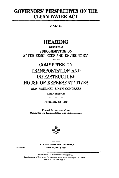 handle is hein.cbhear/cbhearings9728 and id is 1 raw text is: GOVERNORS' PERSPECTIVES ON THE
CLEAN WATER ACT
(106-12)
HEARING
BEFORE THE
SUBCOMMITTEE ON
WATER RESOURCES AND ENVIRONMENT
OF THE
COMMITTEE ON
TRANSPORTATION AND
INFRASTRUCTURE
HOUSE OF REPRESENTATIVES
ONE HUNDRED SIXTH CONGRESS
FIRST SESSION
FEBRUARY 23, 1999
Printed for the use of the
Committee on Transportation and Infrastructure
U.S. GOVERNMENT PRINTING OFFICE
55-522CC            WASHINGTON : 1999
For sale by the U.S. Government Printing Office
Superintendent of Documents, Congressional Sales Office, Washington, DC 20402
ISBN 0-16-058765-4


