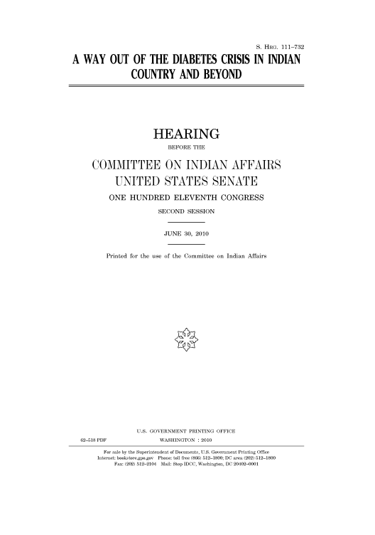 handle is hein.cbhear/cbhearings97340 and id is 1 raw text is: S. HRG. 111-732
A WAY OUT OF THE DIABETES CRISIS IN INDIAN
COUNTRY AND BEYOND

HEARING
BEFORE THE
COMMITTEE ON INDIAN AFFAIRS
UNITED STATES SENATE
ONE HUNDRED ELEVENTH CONGRESS
SECOND SESSION
JUNE 30, 2010
Printed for the use of the Committee on Indian Affairs
U.S. GOVERNMENT PRINTING OFFICE
62-518 PDF              WASHINGTON : 2010
For sale by the Superintendent of Documents, U.S. Government Printing Office
Internet: bookstore.gpo.gov Phone: toll free (866) 512-1800; DC area (202) 512-1800
Fax: (202) 512-2104 Mail: Stop IDCC, Washington, DC 20402-0001


