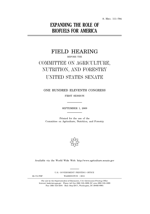 handle is hein.cbhear/cbhearings97358 and id is 1 raw text is: S. HRG. 111-794

EXPANDING THE ROLE OF
BIOFUELS FOR AMERICA

FIELD HEARING
BEFORE THE
COMMITTEE ON AGRICULTURE,
NUTRITION, AND FORESTRY
UNITED STATES SENATE
ONE HUNDRED ELEVENTH CONGRESS
FIRST SESSION
SEPTEMBER 1, 2009
Printed for the use of the
Committee on Agriculture, Nutrition, and Forestry
Available via the World Wide Web: http://www.agriculture.senate.gov
U.S. GOVERNMENT PRINTING OFFICE
62-714 PDF              WASHINGTON : 2011
For sale by the Superintendent of Documents, U.S. Government Printing Office
Internet: bookstore.gpo.gov Phone: toll free (866) 512-1800; DC area (202) 512-1800
Fax: (202) 512-2104 Mail: Stop IDCC, Washington, DC 20402-0001



