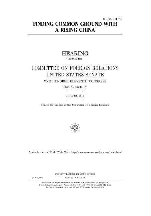 handle is hein.cbhear/cbhearings97375 and id is 1 raw text is: S. HRG. 111-764
FINDING COMMON GROUND WITH
A RISING CHINA

HEARING
BEFORE THE
COMMITTEE ON FOREIGN RELATIONS
UNITED STATES SENATE
ONE HUNDRED ELEVENTH CONGRESS
SECOND SESSION
JUNE 23, 2010
Printed for the use of the Committee on Foreign Relations
Available via the World Wide Web: http://www.gpoaccess.gov/congress/index.html
U.S. GOVERNMENT PRINTING OFFICE
63-053 PDF               WASHINGTON : 2010
For sale by the Superintendent of Documents, U.S. Government Printing Office
Internet: bookstore.gpo.gov Phone: toll free (866) 512-1800; DC area (202) 512-1800
Fax: (202) 512-2104 Mail: Stop IDCC, Washington, DC 20402-0001


