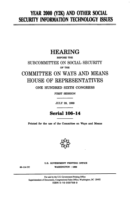 handle is hein.cbhear/cbhearings9744 and id is 1 raw text is: YEAR 2000 (Y2K) AND OTHER SOCIAL
SECURITY INFORMATION TECHNOLOGY ISSUES
HEARING
BEFORE THE
SUBCOMMITTEE ON SOCIAL SECURITY
OF THE
COMMITTEE ON WAYS AND MEANS
HOUSE OF REPRESENTATIVES
ONE HUNDRED SIXTH CONGRESS
FIRST SESSION
JULY 29, 1999
Serial 106-14.
Printed for the use of the Committee on Ways and Means
U.S. GOVERNMENT PRINTING OFFICE
60-114 CC             WASHINGTON : 1999
For sale by the U.S. Government Printing Office
Superintendent of Documents, Congressional Sales Office, Washington, DC 20402
ISBN 0-16-059788-9


