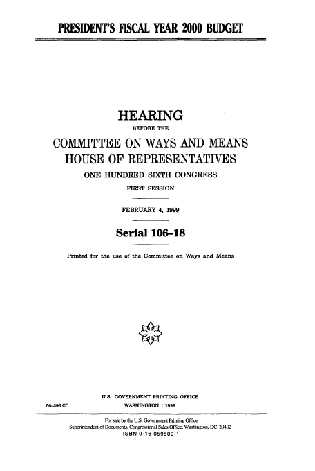 handle is hein.cbhear/cbhearings9745 and id is 1 raw text is: PRESIDENT'S FISCAL YEAR 2000 BUDGET

HEARING
BEFORE THE
COMMITTEE ON WAYS AND MEANS
HOUSE OF REPRESENTATIVES
ONE HUNDRED SIXTH CONGRESS
FIRST SESSION
FEBRUARY 4, 1999
Serial 106-18
Printed for the use of the Committee on Ways and Means

U.S. GOVERNMENT PRINTING OFFICE
WASHINGTON :1999

56-396 CC

For sale by the U.S. Government Printing Office
Superintendent of Documents, Congressional Sales Office, Washington, DC 20402
ISBN 0-16-059800-1


