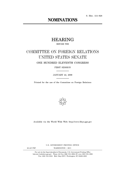 handle is hein.cbhear/cbhearings97474 and id is 1 raw text is: S. HRG. 111-928
NOMINATIONS

HEARING
BEFORE THE
COMMITTEE ON FOREIGN RELATIONS
UNITED STATES SENATE
ONE HUNDRED ELEVENTH CONGRESS
FIRST SESSION
JANUARY 22, 2009
Printed for the use of the Committee on Foreign Relations
Available via the World Wide Web: http://www.fdsys.gpo.gov
U.S. GOVERNMENT PRINTING OFFICE
65-247 PDF              WASHINGTON : 2011
For sale by the Superintendent of Documents, U.S. Government Printing Office
Internet: bookstore.gpo.gov Phone: toll free (866) 512-1800; DC area (202) 512-1800
Fax: (202) 512-2104 Mail: Stop IDCC, Washington, DC 20402-0001


