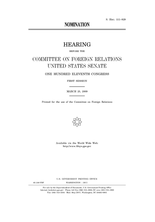 handle is hein.cbhear/cbhearings97475 and id is 1 raw text is: S. HRG. 111-929
NOMINATION

HEARING
BEFORE THE
COMMITTEE ON FOREIGN RELATIONS
UNITED STATES SENATE
ONE HUNDRED ELEVENTH CONGRESS
FIRST SESSION
MARCH 25, 2009
Printed for the use of the Committee on Foreign Relations
Available via the World Wide Web:
http://www.fdsys.gpo.gov
U.S. GOVERNMENT PRINTING OFFICE

65-248 PDF

WASHINGTON : 2011

For sale by the Superintendent of Documents, U.S. Government Printing Office
Internet: bookstore.gpo.gov Phone: toll free (866) 512-1800; DC area (202) 512-1800
Fax: (202) 512-2104 Mail: Stop IDCC, Washington, DC 20402-0001


