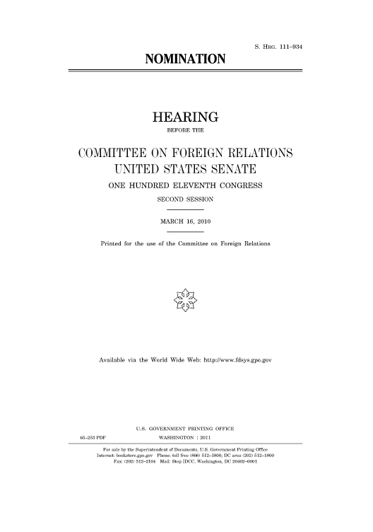 handle is hein.cbhear/cbhearings97480 and id is 1 raw text is: S. HRG. 111-934
NOMINATION

HEARING
BEFORE THE
COMMITTEE ON FOREIGN RELATIONS
UNITED STATES SENATE
ONE HUNDRED ELEVENTH CONGRESS
SECOND SESSION
MARCH 16, 2010
Printed for the use of the Committee on Foreign Relations
Available via the World Wide Web: http://www.fdsys.gpo.gov
U.S. GOVERNMENT PRINTING OFFICE
65-253 PDF              WASHINGTON : 2011
For sale by the Superintendent of Documents, U.S. Government Printing Office
Internet: bookstore.gpo.gov Phone: toll free (866) 512-1800; DC area (202) 512-1800
Fax: (202) 512-2104 Mail: Stop IDCC, Washington, DC 20402-0001


