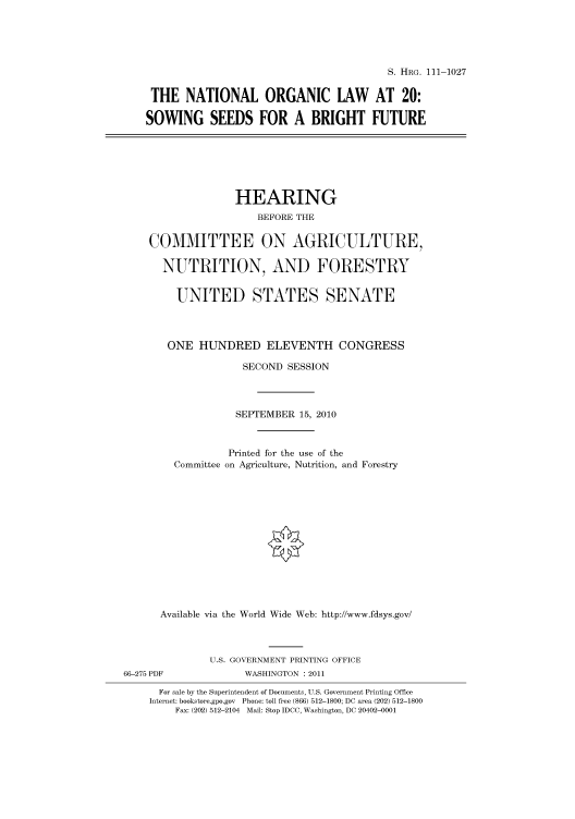 handle is hein.cbhear/cbhearings97504 and id is 1 raw text is: S. HRG. 111-1027
THE NATIONAL ORGANIC LAW AT 20:
SOWING SEEDS FOR A BRIGHT FUTURE

HEARING
BEFORE THE
COMMITTEE ON AGRICULTURE,
NUTRITION, AND FORESTRY
UNITED STATES SENATE
ONE HUNDRED ELEVENTH CONGRESS
SECOND SESSION
SEPTEMBER 15, 2010
Printed for the use of the
Committee on Agriculture, Nutrition, and Forestry
Available via the World Wide Web: http://www.fdsys.gov/
U.S. GOVERNMENT PRINTING OFFICE
66-275 PDF              WASHINGTON : 2011
For sale by the Superintendent of Documents, U.S. Government Printing Office
Internet: bookstore.gpo.gov Phone: toll free (866) 512-1800; DC area (202) 512-1800
Fax: (202) 512-2104 Mail: Stop IDCC, Washington, DC 20402-0001


