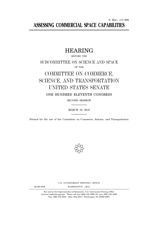 handle is hein.cbhear/cbhearings97524 and id is 1 raw text is: S. HRG. 111-998
ASSESSING COMMERCIAL SPACE CAPABILITIES

HEARING
BEFORE THE
SUBCOMMITTEE ON SCIENCE AND SPACE
OF THE
COMMITTEE ON COMMERCE,
SCIENCE, AND TRANSPORTATION
UNITED STATES SENATE
ONE HUNDRED ELEVENTH CONGRESS
SECOND SESSION
MARCH 18, 2010
Printed for the use of the Committee on Commerce, Science, and Transportation
U.S. GOVERNMENT PRINTING OFFICE
66-983 PDF             WASHINGTON : 2011
For sale by the Superintendent of Documents, U.S. Government Printing Office
Internet: bookstore.gpo.gov Phone: toll free (866) 512-1800; DC area (202) 512-1800
Fax: (202) 512-2104 Mail: Stop IDCC, Washington, DC 20402-0001


