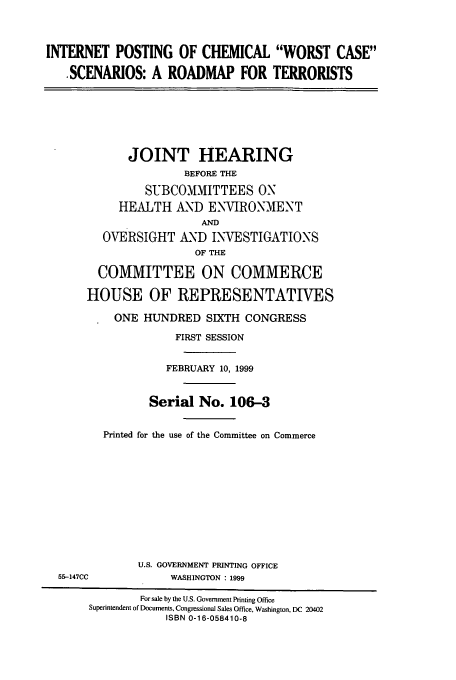 handle is hein.cbhear/cbhearings9764 and id is 1 raw text is: INTERNET POSTING OF CHEMICAL WORST CASE
.SCENARIOS: A ROADMAP FOR TERRORISTS

JOINT HEARING
BEFORE THE
SUBCOMMITTEES ON
HEALTH AND ENVIRONMENT
AND
OVERSIGHT AND INVESTIGATIONS
OF THE
COMMITTEE ON COMMERCE
HOUSE OF REPRESENTATIVES
ONE HUNDRED SIXTH CONGRESS
FIRST SESSION
FEBRUARY 10, 1999
Serial No. 106-3
Printed for the use of the Committee on Commerce
U.S. GOVERNMENT PRINTING OFFICE
55-147CC              WASHINGTON : 1999
For sale by the U.S. Government Printing Office
Superintendent of Documents, Congressional Sales Office, Washington, DC 20402
ISBN 0-16-058410-8


