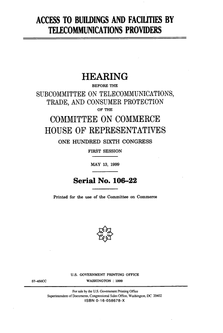 handle is hein.cbhear/cbhearings9767 and id is 1 raw text is: ACCESS TO BUILDINGS AND FACILITIES BY
TELECOMMUNICATIONS PROVIDERS

HEARING
BEFORE THE
SUBCOMMITTEE ON TELECOMMUNICATIONS,
TRADE, AND CONSUMER PROTECTION
OF THE
COMMITTEE ON COMMERCE
HOUSE OF REPRESENTATIVES
ONE HUNDRED SIXTH CONGRESS
FIRST SESSION
MAY 13, 1999

Serial No. 106-22
Printed for the use of the Committee on Commerce

U.S. GOVERNMENT PRINTING OFFICE
WASHINGTON : 1999

57-450CC

For sale by the U.S. Government Printing Office
Superintendent of Documents, Congressional Sales Office, Washington, DC 20402
ISBN 0-16-058678-X


